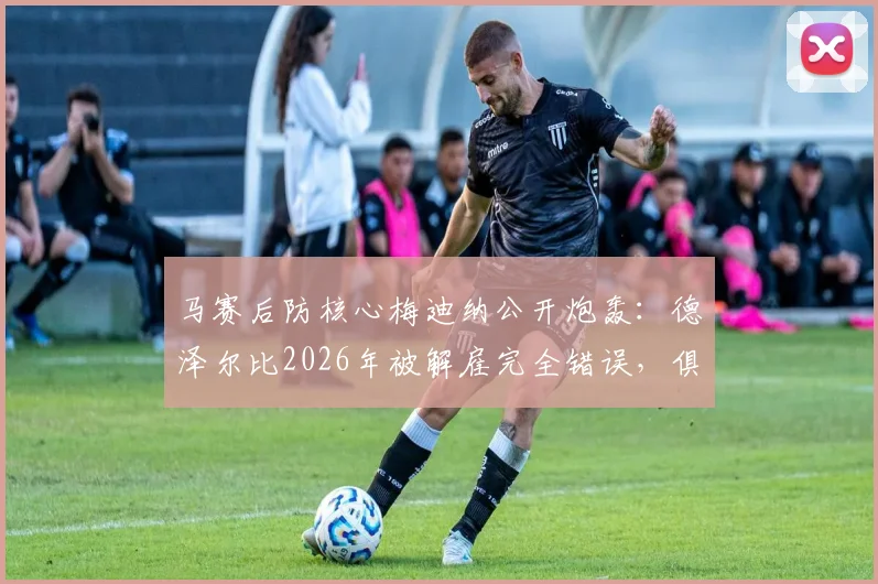马赛后防核心梅迪纳公开炮轰：德泽尔比2026年被解雇完全错误，俱乐部决策令人愤怒