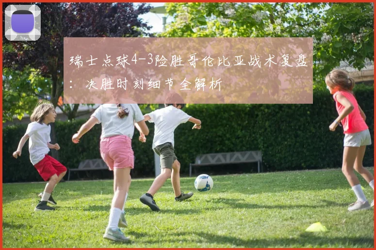 瑞士点球4-3险胜哥伦比亚战术复盘：决胜时刻细节全解析