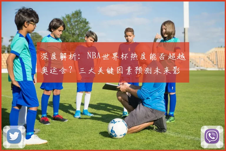 深度解析:NBA世界杯热度能否超越奥运会?三大关键因素预测未来影响力