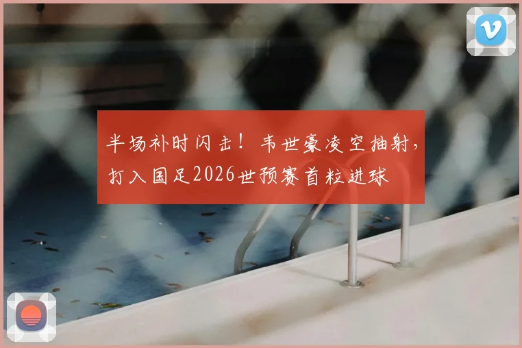 半场补时闪击！韦世豪凌空抽射，打入国足2026世预赛首粒进球