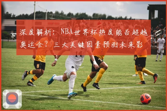 深度解析：NBA世界杯热度能否超越奥运会？三大关键因素预测未来影响力