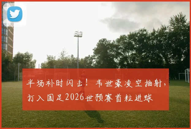 半场补时闪击!韦世豪凌空抽射,打入国足2026世预赛首粒进球