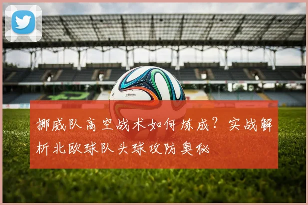 挪威队高空战术如何炼成?实战解析北欧球队头球攻防奥秘