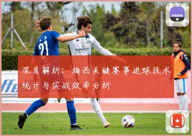 深度解析:梅西关键赛事进球技术统计与实战效率分析